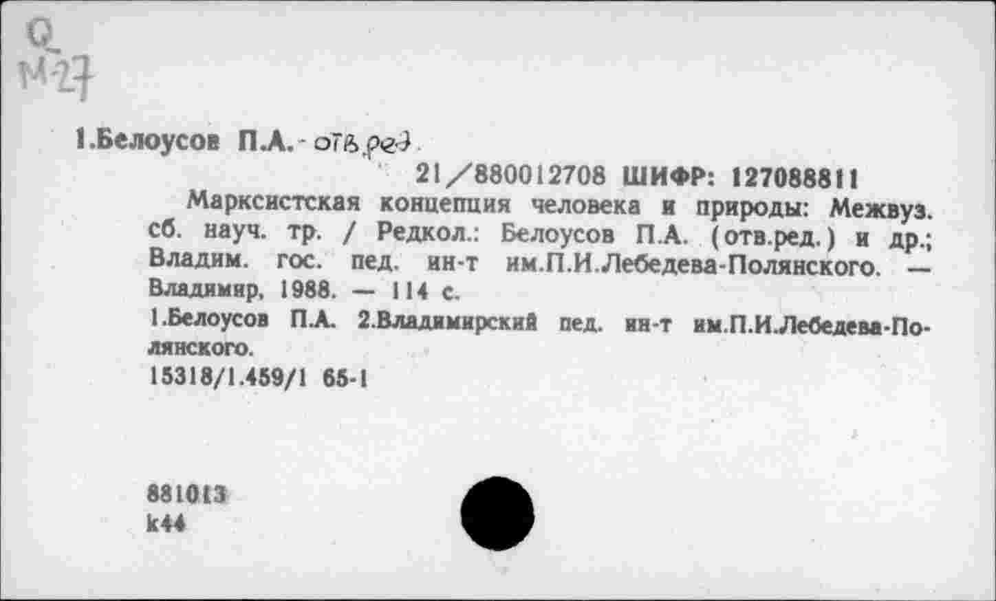 ﻿Q.
I .Белоусов П.А. оТвреЭ
21/880012708 ШИФР: 127088811
Марксистская концепция человека и природы: Межвуз. сб. науч. тр. / Редкол.: Белоусов П.А. (отв.ред. ) и др.; Владим. гос. пед. ин-т им.П.И.Лебедева-Полянского. — Владимир, 1988. — 114 с.
1.Белоусов П.А. 2.Владимирский пед. ин-т им.П.ИЛебедева-Полянского.
15318/1.459/1 65-1
881013 к 44